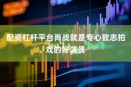 配资杠杆平台肖战就是专心致志拍戏的好演员