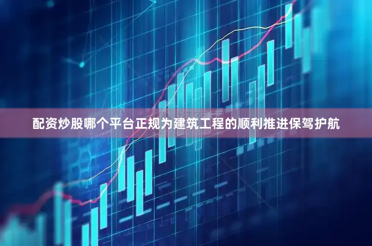 配资炒股哪个平台正规为建筑工程的顺利推进保驾护航