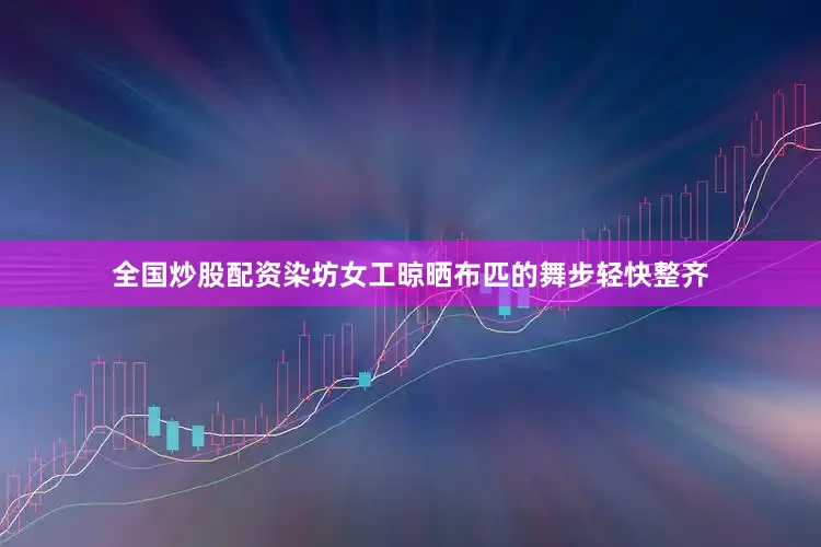 全国炒股配资染坊女工晾晒布匹的舞步轻快整齐