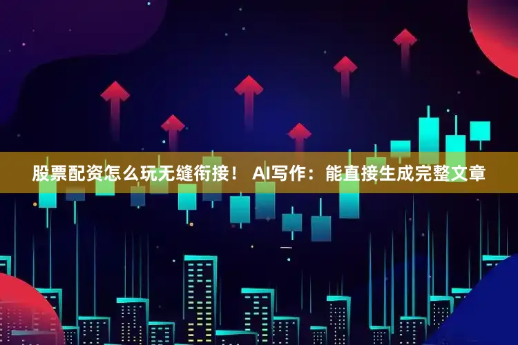 股票配资怎么玩无缝衔接！ AI写作：能直接生成完整文章