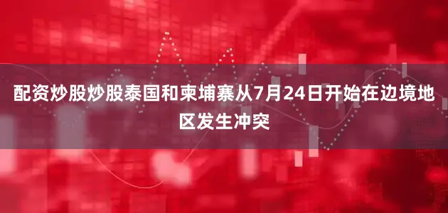 配资炒股炒股泰国和柬埔寨从7月24日开始在边境地区发生冲突