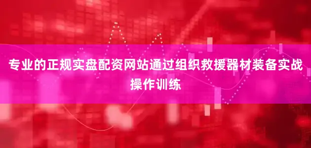 专业的正规实盘配资网站通过组织救援器材装备实战操作训练