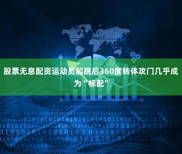 股票无息配资运动员起跳后360度转体攻门几乎成为“标配”