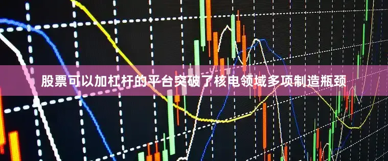 股票可以加杠杆的平台突破了核电领域多项制造瓶颈